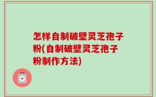 怎样自制破壁灵芝孢子粉(自制破壁灵芝孢子粉制作方法)