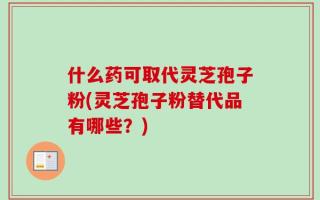 什么药可取代灵芝孢子粉(灵芝孢子粉替代品有哪些？)