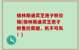 格林斯通灵芝孢子粉价格(格林斯通灵芝孢子粉售价震撼，机不可失！)