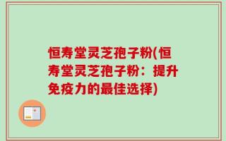 恒寿堂灵芝孢子粉(恒寿堂灵芝孢子粉：提升免疫力的最佳选择)