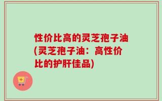 性价比高的灵芝孢子油(灵芝孢子油：高性价比的护肝佳品)