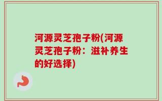 河源灵芝孢子粉(河源灵芝孢子粉：滋补养生的好选择)