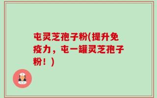 屯灵芝孢子粉(提升免疫力，屯一罐灵芝孢子粉！)