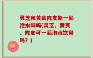 灵芝和黄芪陈皮能一起泡水喝吗(灵芝、黄芪、陈皮可一起泡水饮用吗？)