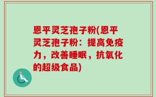 恩平灵芝孢子粉(恩平灵芝孢子粉：提高免疫力，改善睡眠，抗氧化的超级食品)