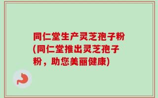 同仁堂生产灵芝孢子粉(同仁堂推出灵芝孢子粉，助您美丽健康)