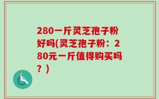 280一斤灵芝孢子粉好吗(灵芝孢子粉：280元一斤值得购买吗？)