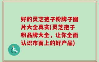 好的灵芝孢子粉牌子图片大全真实(灵芝孢子粉品牌大全，让你全面认识市面上的好产品)
