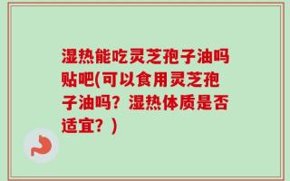 湿热能吃灵芝孢子油吗贴吧(可以食用灵芝孢子油吗？湿热体质是否适宜？)
