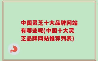 中国灵芝十大品牌网站有哪些呢(中国十大灵芝品牌网站推荐列表)