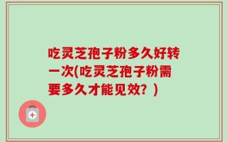 吃灵芝孢子粉多久好转一次(吃灵芝孢子粉需要多久才能见效？)
