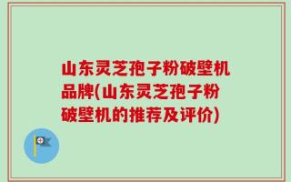 山东灵芝孢子粉破壁机品牌(山东灵芝孢子粉破壁机的推荐及评价)