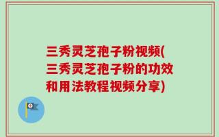 三秀灵芝孢子粉视频(三秀灵芝孢子粉的功效和用法教程视频分享)