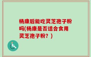 杨康后能吃灵芝孢子粉吗(杨康是否适合食用灵芝孢子粉？)