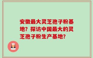 安徽最大灵芝孢子粉基地？探访中国最大的灵芝孢子粉生产基地？