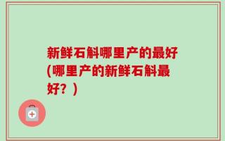 新鲜石斛哪里产的最好(哪里产的新鲜石斛最好？)