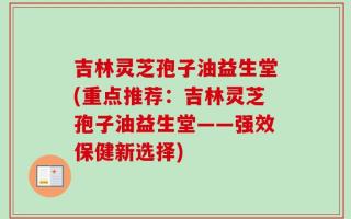 吉林灵芝孢子油益生堂(重点推荐：吉林灵芝孢子油益生堂——强效保健新选择)