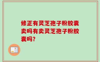 修正有灵芝孢子粉胶囊卖吗有卖灵芝孢子粉胶囊吗？