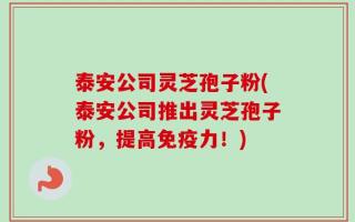 泰安公司灵芝孢子粉(泰安公司推出灵芝孢子粉，提高免疫力！)