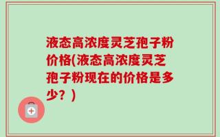 液态高浓度灵芝孢子粉价格(液态高浓度灵芝孢子粉现在的价格是多少？)