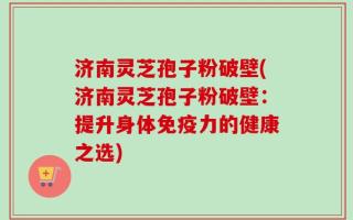 济南灵芝孢子粉破壁(济南灵芝孢子粉破壁：提升身体免疫力的健康之选)