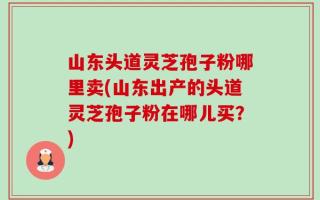 山东头道灵芝孢子粉哪里卖(山东出产的头道灵芝孢子粉在哪儿买？)