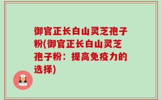 御官正长白山灵芝孢子粉(御官正长白山灵芝孢子粉：提高免疫力的选择)