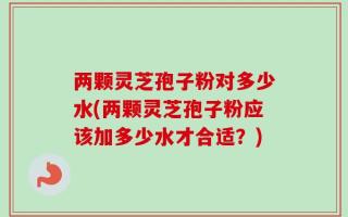 两颗灵芝孢子粉对多少水(两颗灵芝孢子粉应该加多少水才合适？)
