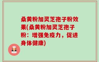 桑黄粉加灵芝孢子粉效果(桑黄粉加灵芝孢子粉：增强免疫力，促进身体健康)