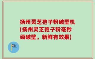 扬州灵芝孢子粉破壁机(扬州灵芝孢子粉毫秒级破壁，新鲜有效果)