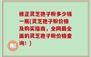 修正灵芝孢子粉多少钱一瓶(灵芝孢子粉价格及购买指南，全网最全面的灵芝孢子粉价格查询！)