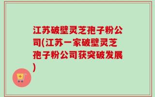 江苏破壁灵芝孢子粉公司(江苏一家破壁灵芝孢子粉公司获突破发展)