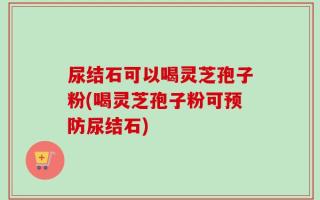 尿结石可以喝灵芝孢子粉(喝灵芝孢子粉可预防尿结石)