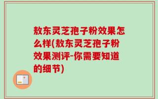 敖东灵芝孢子粉效果怎么样(敖东灵芝孢子粉效果测评-你需要知道的细节)