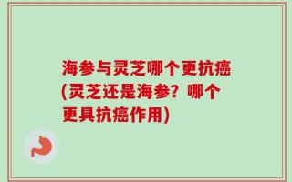 海参与灵芝哪个更抗癌(灵芝还是海参？哪个更具抗癌作用)