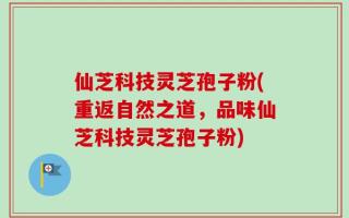 仙芝科技灵芝孢子粉(重返自然之道，品味仙芝科技灵芝孢子粉)