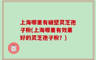 上海哪里有破壁灵芝孢子粉(上海哪里有效果好的灵芝孢子粉？)