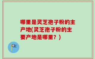 哪里是灵芝孢子粉的主产地(灵芝孢子粉的主要产地是哪里？)
