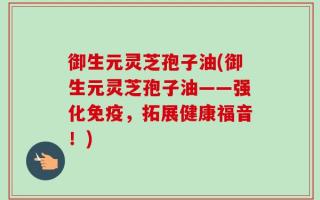 御生元灵芝孢子油(御生元灵芝孢子油——强化免疫，拓展健康福音！)