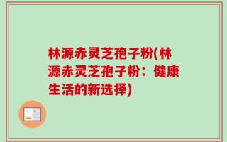 林源赤灵芝孢子粉(林源赤灵芝孢子粉：健康生活的新选择)