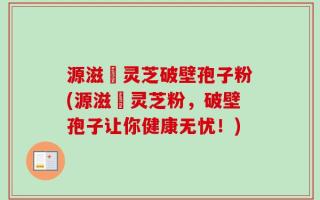 源滋湶灵芝破壁孢子粉(源滋湶灵芝粉，破壁孢子让你健康无忧！)