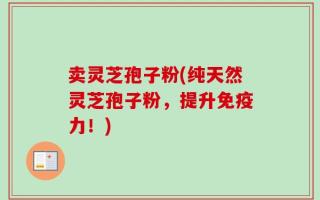 卖灵芝孢子粉(纯天然灵芝孢子粉，提升免疫力！)