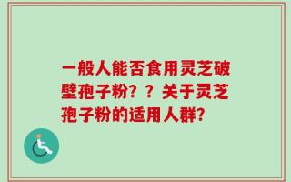 一般人能否食用灵芝破壁孢子粉？？关于灵芝孢子粉的适用人群？