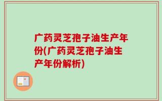 广药灵芝孢子油生产年份(广药灵芝孢子油生产年份解析)