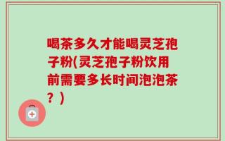 喝茶多久才能喝灵芝孢子粉(灵芝孢子粉饮用前需要多长时间泡泡茶？)