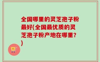 全国哪里的灵芝孢子粉最好(全国最优质的灵芝孢子粉产地在哪里？)