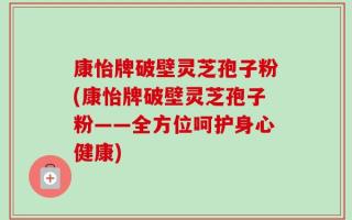 康怡牌破壁灵芝孢子粉(康怡牌破壁灵芝孢子粉——全方位呵护身心健康)