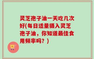 灵芝孢子油一天吃几次好(每日适量摄入灵芝孢子油，你知道最佳食用频率吗？)