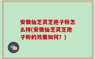 安徽仙芝灵芝孢子粉怎么样(安徽仙芝灵芝孢子粉的效果如何？)