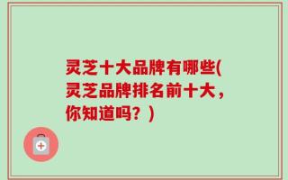 灵芝十大品牌有哪些(灵芝品牌排名前十大，你知道吗？)